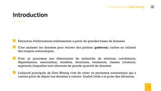 Introduction
Extraction d'informations intéressantes a partir de grandes bases de données
C'est analyser les données pour trouver des patrons (patterns) caches en utilisant
des moyens automatiques.
C'est un processus non élémentaire de recherche de relations, corrélations,
dépendances, associations, modèles, structures, tendances, classes (clusters),
segments, lesquelles sont obtenues de grande quantité de données
L'objectif principale de Data Mining c'est de créer un processus automatique qui a
comme point de départ les données y comme finalité l'aide a la prise des décisions.
Qu'est-ce que le Data Mining ?
3
 
