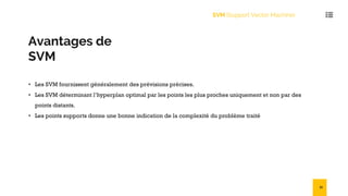 Avantages de
SVM
• Les SVM fournissent généralement des prévisions précises.
• Les SVM déterminant l’hyperplan optimal par les points les plus proches uniquement et non par des
points distants.
• Les points supports donne une bonne indication de la complexité du problème traité
SVM (Support Vector Machine)
31
 