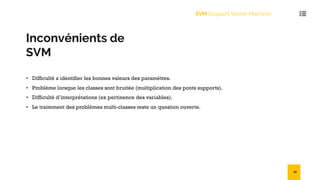Inconvénients de
SVM
• Difficulté a identifier les bonnes valeurs des paramètres.
• Problème lorsque les classes sont bruitée (multiplication des ponts supports).
• Difficulté d’interprétations (ex pertinence des variables).
• Le traitement des problèmes multi-classes reste un question ouverte.
SVM (Support Vector Machine)
32
 