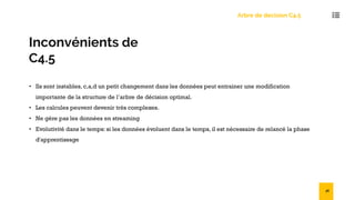 Inconvénients de
C4.5
• Ils sont instables, c,a,d un petit changement dans les données peut entrainer une modification
importante de la structure de l’arbre de décision optimal.
• Les calcules peuvent devenir très complexes.
• Ne gère pas les données en streaming
• Evolutivité dans le temps: si les données évoluent dans le temps, il est nécessaire de relancé la phase
d'apprentissage
Arbre de decision C4.5
36
 