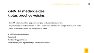 k-NN: la méthode des
k plus proches voisins
• Le k-NN est un algorithme qui peut server pour la classification supervise.
• Le principe de ce modèle consiste en effet a choisir les k instances les plus proches du point étudié
selon un distance a définir afin den prédire sa classe.
Le k-NN nécessite seulement:
Un entier k
Une base d’apprentissage
Une métrique pour la proximité (la distance euclidienne)
la méthode des k plus proches voisins
37
 