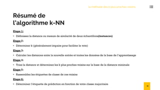 Résumé de
l’algorithme k-NN
Etape 1:
• Définissez la distance ou mesure de similarité de deux échantillons(instances)
Etape 2:
• Déterminer k (généralement impaire pour faciliter le vote)
Etape 3:
• Calculer les distances entre la nouvelle entrée et toutes les données de la base de l’apprentissage
Etape 4:
• Triez la distance et déterminez les k plus proches voisins sur la base de la distance minimale
Etape 5:
• Rassemblez les étiquettes de classe de ces voisins
Etape 6:
• Déterminer l’étiquette de prédiction en fonction de votre classe majoritaire
la méthode des k plus proches voisins
39
 