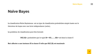 Naïve Bayes
La classification Naïve Bayésienne est un type de classification probabiliste simple basée sur le
théorème de bayes avec une forte indépendance (naïve).
Le problème de classification peut être formulé:
P(C|X)= probabilité que le tuple X= <X1,……Xk> est dans la classe C
But: affecter a une instance X la classe C telle que P(C|X) est maximale
Naïve Bayes
42
 