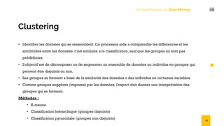 Les techniques du Data Mining
Clustering
• Identifier les données qui se ressemblent. Ce processus aide a comprendre les differences et les
similitudes entre les données. c'est similaire a la classification, sauf que les groupes no sont pas
prédéfinies.
• L'objectif est de décomposer ou de segmenter un ensemble de données ou individus en groupes qui
peuvent être disjoints ou non.
• Les groupes se forment a base de la similarité des données o des individus en certaines variables
• Comme groupes suggères (imposes) par les données, l'expert doit donner une interprétation des
groupes qui se forment.
Méthodes :
• K-means
• Classification hiérarchique (groupes disjoints)
• Classification pyramidale (groupes non disjoints) 43
 