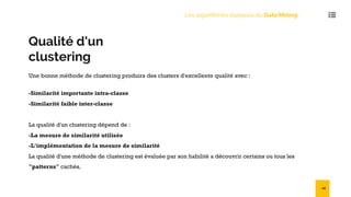Qualité d'un
clustering
Une bonne méthode de clustering produira des clusters d'excellente qualité avec :
-Similarité importante intra-classe
-Similarité faible inter-classe
La qualité d'un clustering dépend de :
-La mesure de similarité utilisée
-L'implémentation de la mesure de similarité
La qualité d'une méthode de clustering est évaluée par son habilité a découvrir certains ou tous les
"patterns" cachés.
Les algorithmes basiques du Data Mining
44
 