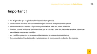 Important !
• Pas de garantie que l’algorithme trouve la solution optimale
• Une mauvaise sélection initiale des centres peut conduire à un groupement pauvre
• Recommandation: Exécuter l’algorithme plusieurs fois avec des points différents.
• K-means, comme n’importe quel algorithme qui se calcule à base des distances, peut être affecté par
les unités de mesure des variables
• Les variables mesurées en grandes unités dominent la construction des clusters
• Recommandation: Standardiser les variables avant de commencer la recherche des clusters.
Les algorithmes basiques du Data Mining
47
 