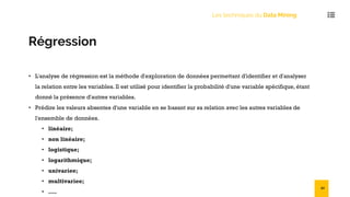 Les techniques du Data Mining
Régression
• L'analyse de régression est la méthode d'exploration de données permettant d'identifier et d'analyser
la relation entre les variables. Il est utilisé pour identifier la probabilité d'une variable spécifique, étant
donné la présence d'autres variables.
• Prédire les valeurs absentes d'une variable en se basant sur sa relation avec les autres variables de
l'ensemble de données.
• linéaire;
• non linéaire;
• logistique;
• logarithmique;
• univariee;
• multivariee;
• ....
50
 