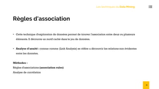 Les techniques du Data Mining
Règles d'association
• Cette technique d'exploration de données permet de trouver l'association entre deux ou plusieurs
éléments. Il découvre un motif caché dans le jeu de données.
• Analyse d'anuité : connue comme (Link Analysis) se réfère a découvrir les relations non évidentes
entre les données.
Méthodes :
Règles d'associations (association rules)
Analyse de corrélation
51
 