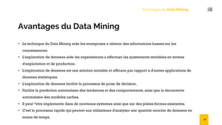 Avantages du Data Mining
Avantages du Data Mining
• La technique du Data Mining aide les entreprises a obtenir des informations basees sur les
connaissances.
• L'exploration de donnees aide les organisations a effectuer les ajustements rentables en termes
d'exploitation et de production.
• L'exploration de donnees est une solution rentable et efficace par rapport a d'autres applications de
donnees statistiques.
• L'exploration de donnees facilite le processus de prise de decision.
• Facilite la prediction automatisee des tendances et des comportements, ainsi que la decouverte
automatisee des modeles caches.
• Il peut ^etre implemente dans de nouveaux systemes ainsi que sur des plates-formes existantes.
• C'est le processus rapide qui permet aux utilisateurs d'analyser une quantite enorme de donnees en
moins de temps. 53
 