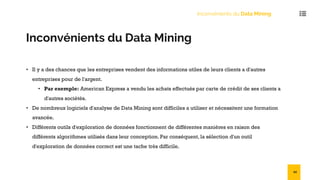 Inconvénients du Data Mining
Inconvénients du Data Mining
• Il y a des chances que les entreprises vendent des informations utiles de leurs clients a d'autres
entreprises pour de l'argent.
• Par exemple: American Express a vendu les achats effectués par carte de crédit de ses clients a
d'autres sociétés.
• De nombreux logiciels d'analyse de Data Mining sont difficiles a utiliser et nécessitent une formation
avancée.
• Différents outils d'exploration de données fonctionnent de différentes manières en raison des
différents algorithmes utilisés dans leur conception. Par conséquent, la sélection d'un outil
d'exploration de données correct est une tache très difficile.
54
 