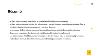 Conclusion
Résumé
• Le Data Mining consiste a expliquer le passé et a prédire l'avenir pour analyse.
• Le Data Mining permet d'extraire des informations a partir d'énormes ensembles de données. C'est la
procédure d'extraction de connaissances a partir de données.
• Le processus du Data Mining comprend la compréhension des activités, la compréhension des
données, la préparation des données, la modélisation, l'évolution, le déploiement.
• Les techniques du Data Mining importantes sont la classification, la mise en cluster, la régression, les
règles d'association, la détection externe, les modelés séquentiels et la prédiction.
55
 