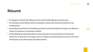 Conclusion
Résumé
• Le langage R et Oracle Data Mining sont des outils du Data Mining de premier plan.
• La technique du Data Mining aide les entreprises a obtenir des informations basées sur les
connaissances.
• Le principal inconvénient du Data Mining est que de nombreux logiciels d'analyse sont difficiles a
utiliser et nécessitent une formation avancée.
• Le Data Mining est utilisé dans divers secteurs tels que les communications, les assurances,
l'éducation, la fabrication, la banque, la vente au détails, les prestataires de services, le commerce
électronique, la bio-informatique des supermarchés.
56
 