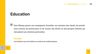 Education
Data Mining permet aux enseignants d'accéder aux données des élevés, de prévoir
leurs niveaux de performance et de trouver des élevés ou des groupes d'élevés qui
nécessitent une attention particulière.
Exemple
les étudiants qui sont faibles en matière de mathématiques.
Où le Data Mining est-il utilisé?
6
 