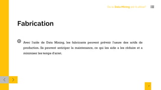 Fabrication
Avec l'aide de Data Mining, les fabricants peuvent prévoir l'usure des actifs de
production. Ils peuvent anticiper la maintenance, ce qui les aide a les réduire et a
minimiser les temps d'arret.
Où le Data Mining est-il utilisé?
7
 