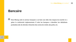 Bancaire
Data Mining aide le secteur banquier a se faire une idée des risques du marché et a
gérer la conformité règlementaire. Il aide les banques a identifier les défaillants
probables afin de décider d'émettre des cartes de crédit, des prêts, etc.
Où le Data Mining est-il utilisé?
8
 