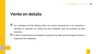 Vente en details
Les techniques de Data Mining aident les centres commerciaux et les épiceries a
identifier et organiser les articles les plus vendables dans les positions les plus
attentives.
Il aide les propriétaires de magasins a proposer une offre qui encourage les clients a
augmenter leurs dépenses.
Où le Data Mining est-il utilisé?
9
 
