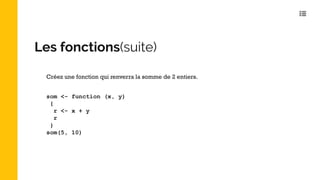 Les fonctions(suite)
som <- function (x, y)
{
r <- x + y
r
}
som(5, 10)
Créez une fonction qui renverra la somme de 2 entiers.
 