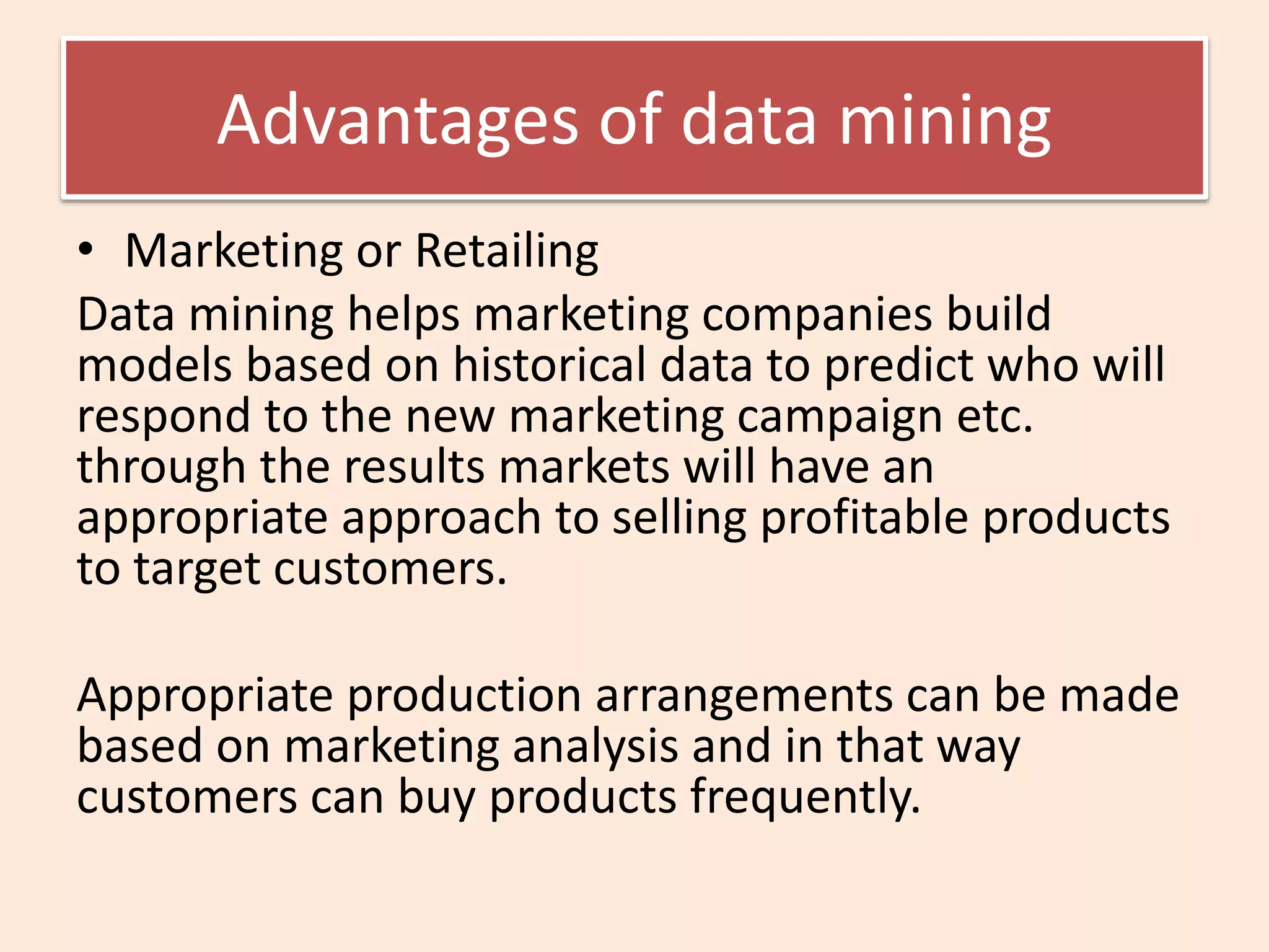 Advantages of data mining
• Marketing or Retailing
Data mining helps marketing companies build
models based on historical data to predict who will
respond to the new marketing campaign etc.
through the results markets will have an
appropriate approach to selling profitable products
to target customers.
Appropriate production arrangements can be made
based on marketing analysis and in that way
customers can buy products frequently.
 