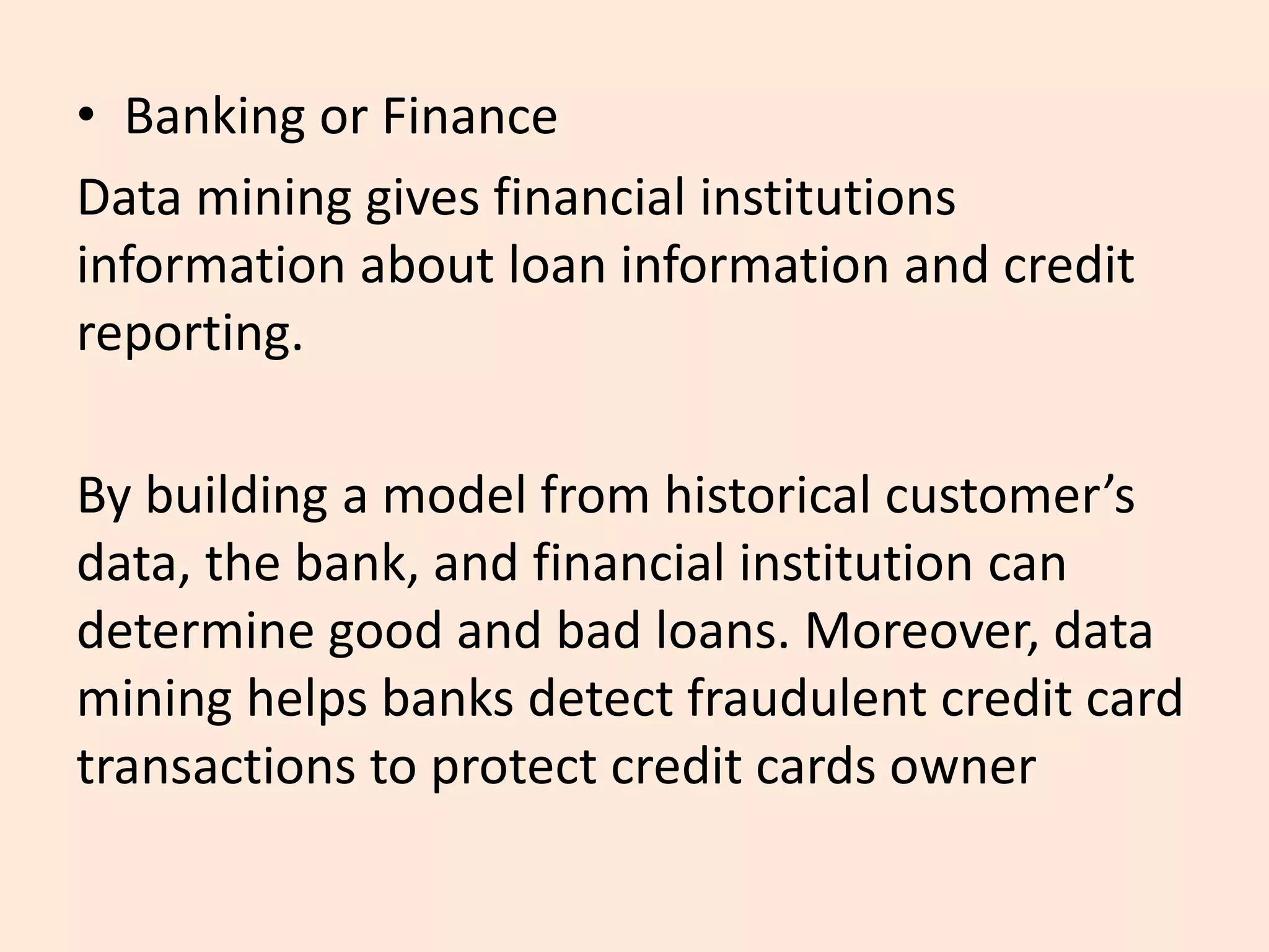 • Banking or Finance
Data mining gives financial institutions
information about loan information and credit
reporting.
By building a model from historical customer’s
data, the bank, and financial institution can
determine good and bad loans. Moreover, data
mining helps banks detect fraudulent credit card
transactions to protect credit cards owner
 