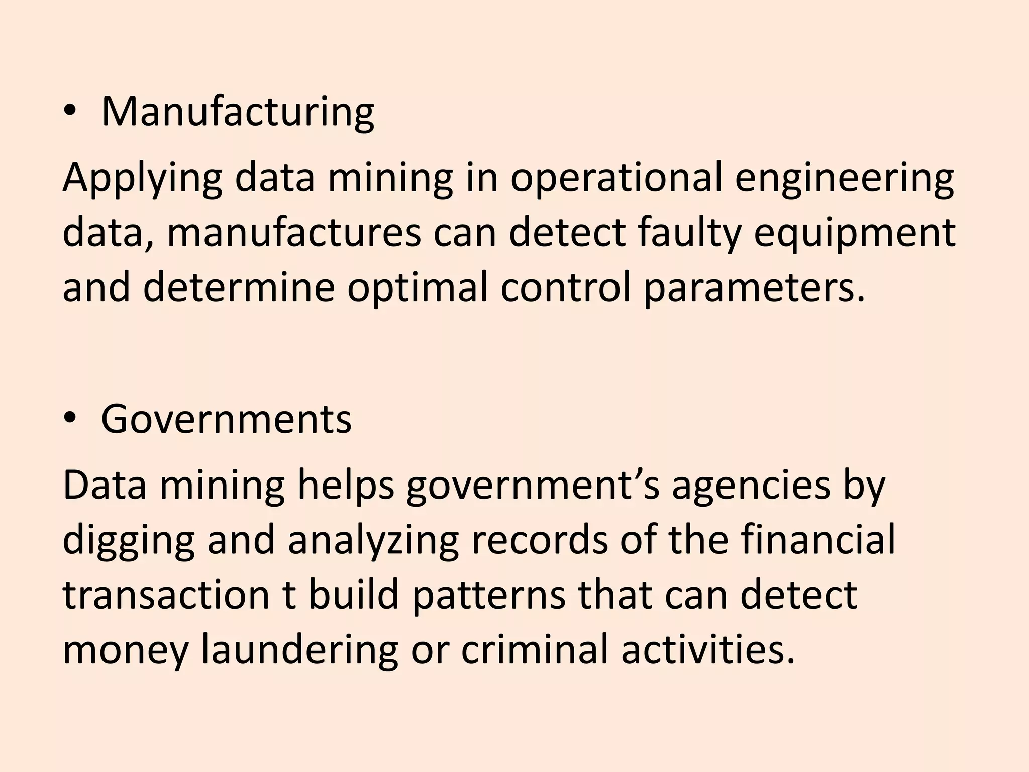 • Manufacturing
Applying data mining in operational engineering
data, manufactures can detect faulty equipment
and determine optimal control parameters.
• Governments
Data mining helps government’s agencies by
digging and analyzing records of the financial
transaction t build patterns that can detect
money laundering or criminal activities.
 