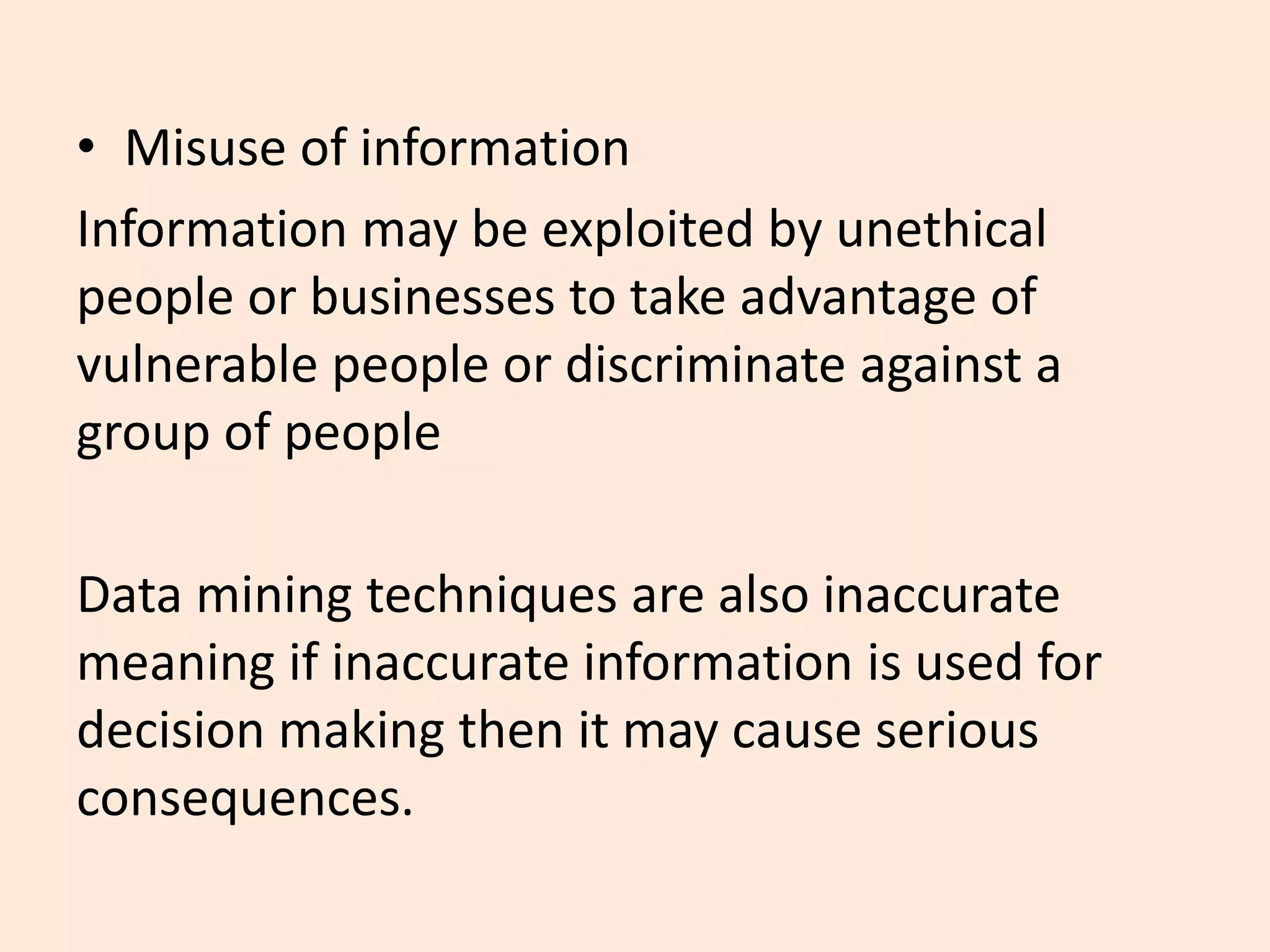 • Misuse of information
Information may be exploited by unethical
people or businesses to take advantage of
vulnerable people or discriminate against a
group of people
Data mining techniques are also inaccurate
meaning if inaccurate information is used for
decision making then it may cause serious
consequences.
 