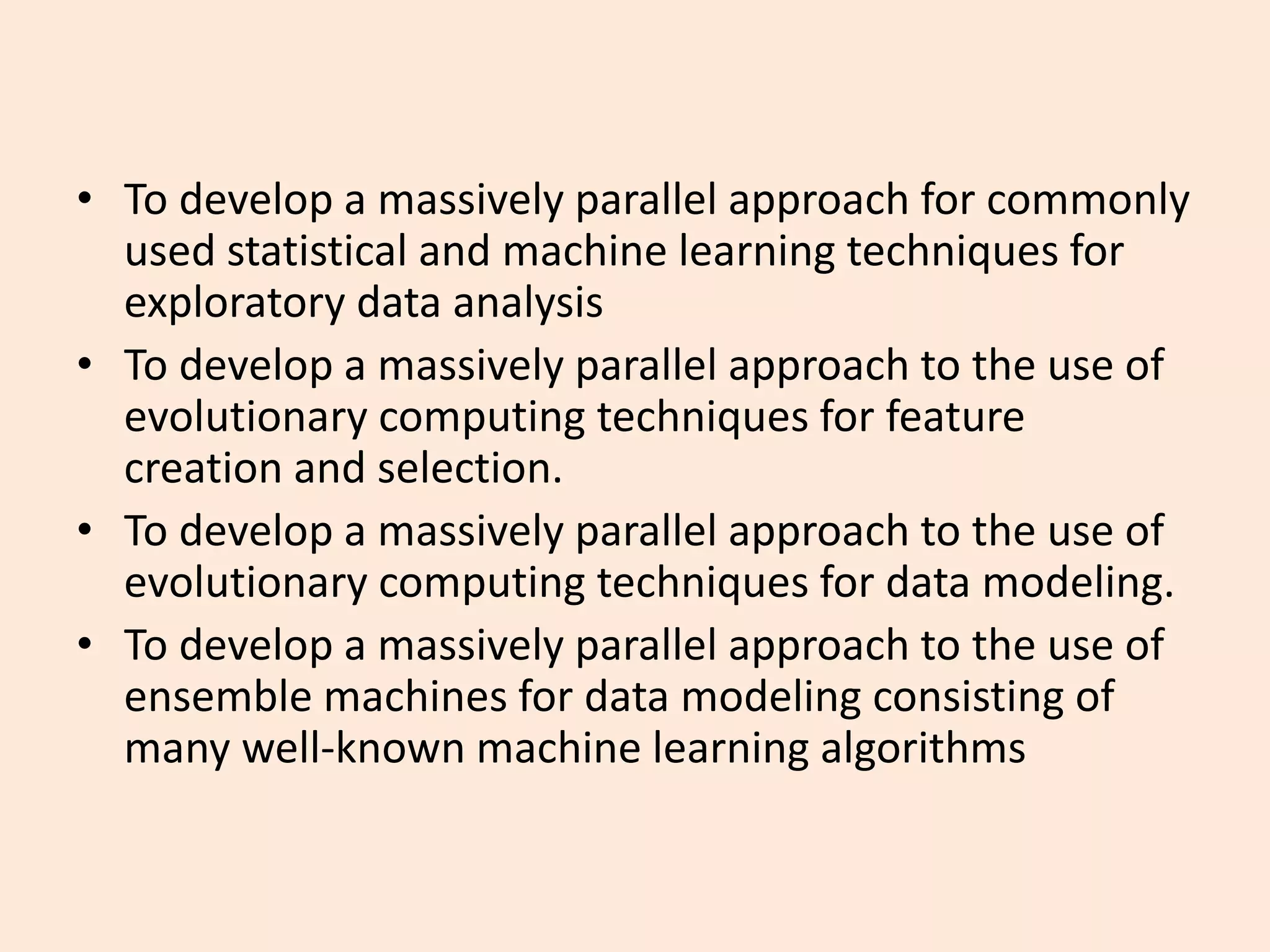 • To develop a massively parallel approach for commonly
used statistical and machine learning techniques for
exploratory data analysis
• To develop a massively parallel approach to the use of
evolutionary computing techniques for feature
creation and selection.
• To develop a massively parallel approach to the use of
evolutionary computing techniques for data modeling.
• To develop a massively parallel approach to the use of
ensemble machines for data modeling consisting of
many well-known machine learning algorithms
 
