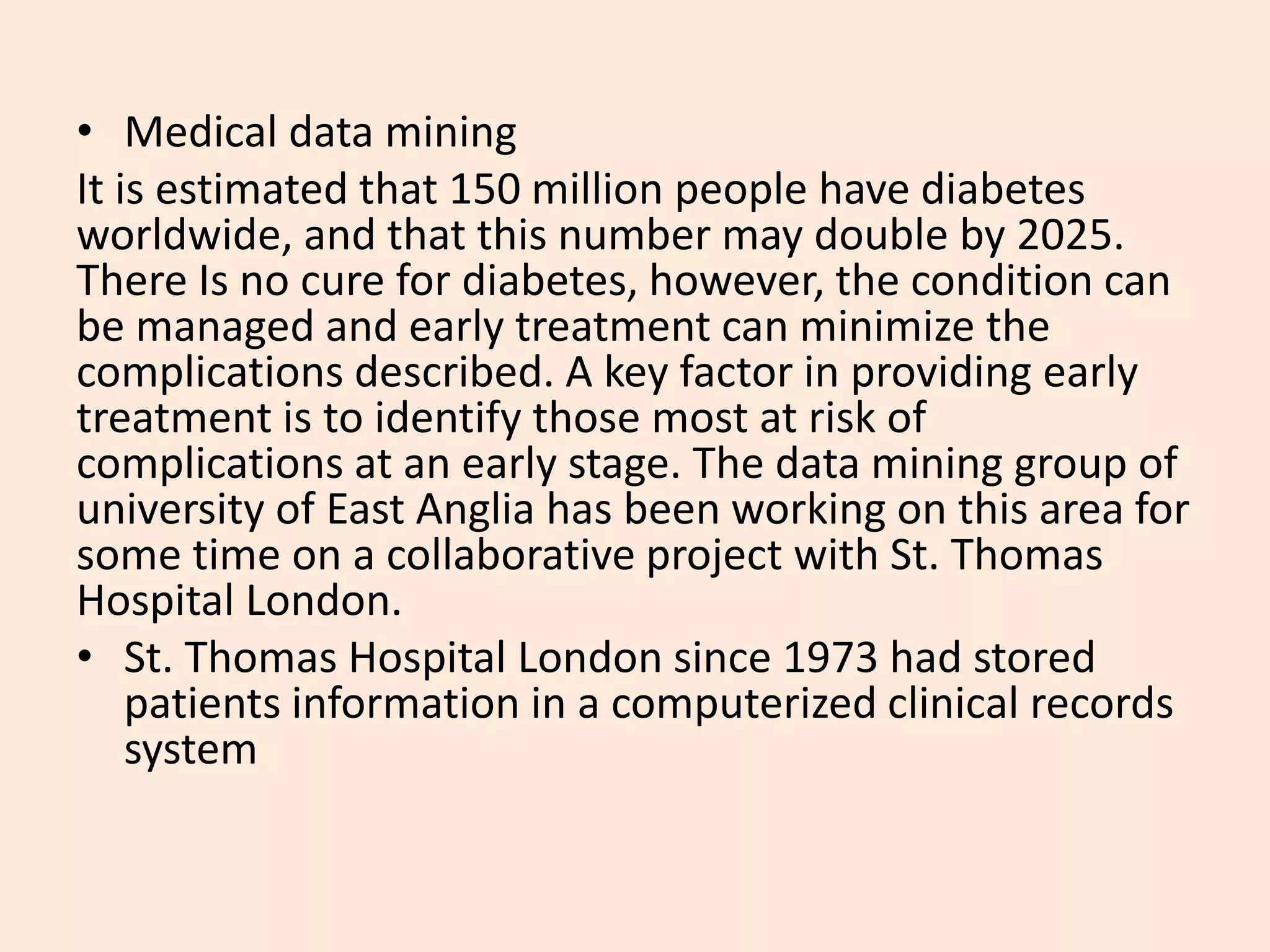 • Medical data mining
It is estimated that 150 million people have diabetes
worldwide, and that this number may double by 2025.
There Is no cure for diabetes, however, the condition can
be managed and early treatment can minimize the
complications described. A key factor in providing early
treatment is to identify those most at risk of
complications at an early stage. The data mining group of
university of East Anglia has been working on this area for
some time on a collaborative project with St. Thomas
Hospital London.
• St. Thomas Hospital London since 1973 had stored
patients information in a computerized clinical records
system
 