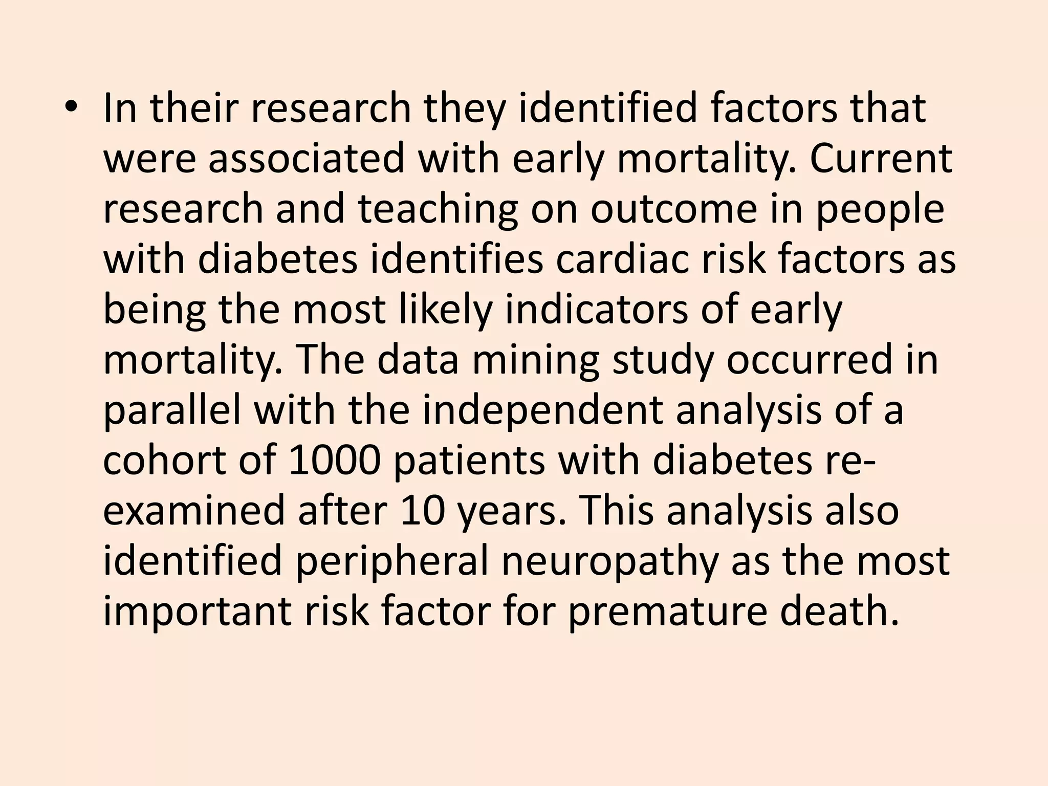 • In their research they identified factors that
were associated with early mortality. Current
research and teaching on outcome in people
with diabetes identifies cardiac risk factors as
being the most likely indicators of early
mortality. The data mining study occurred in
parallel with the independent analysis of a
cohort of 1000 patients with diabetes re-
examined after 10 years. This analysis also
identified peripheral neuropathy as the most
important risk factor for premature death.
 