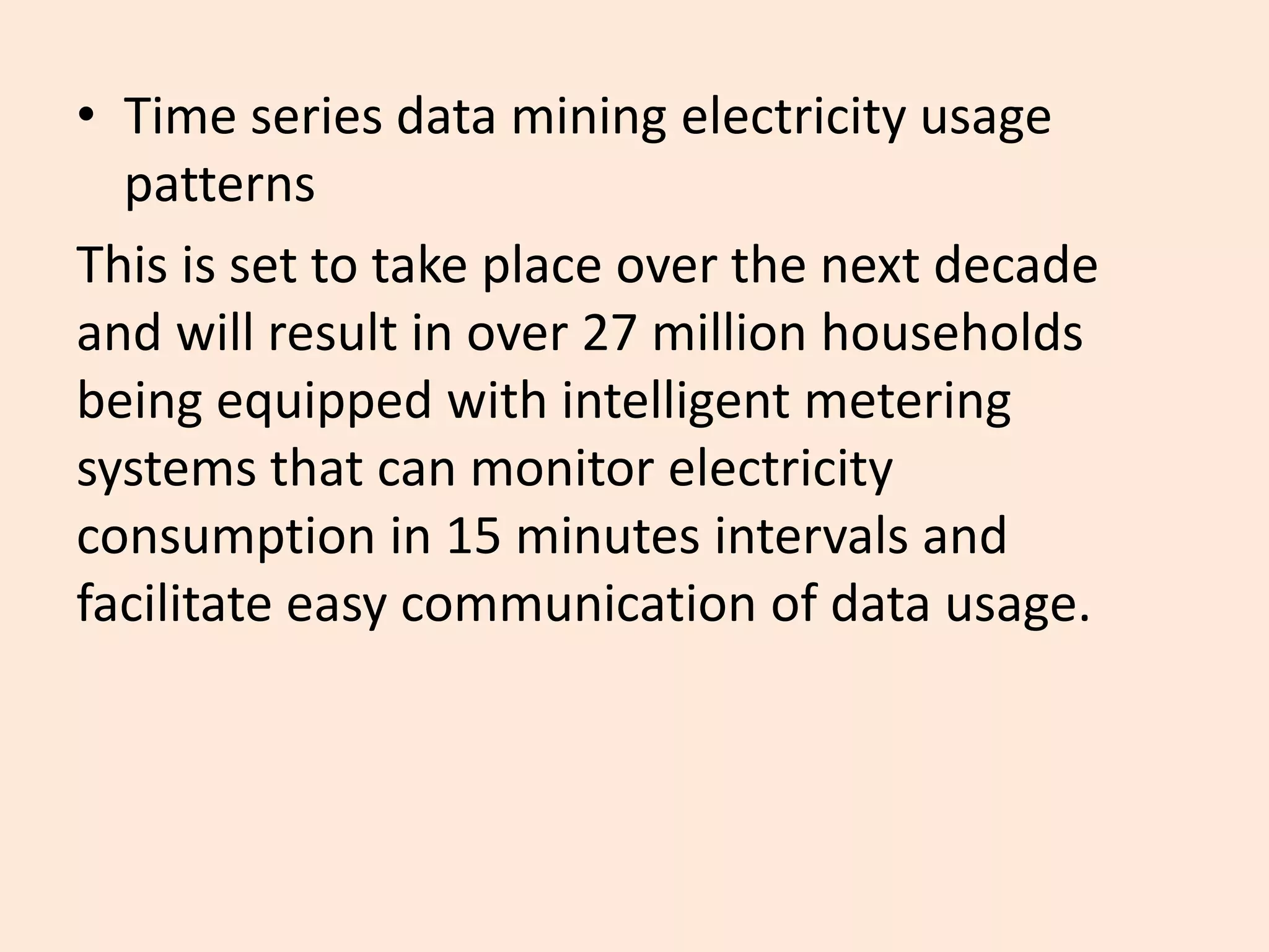 • Time series data mining electricity usage
patterns
This is set to take place over the next decade
and will result in over 27 million households
being equipped with intelligent metering
systems that can monitor electricity
consumption in 15 minutes intervals and
facilitate easy communication of data usage.
 