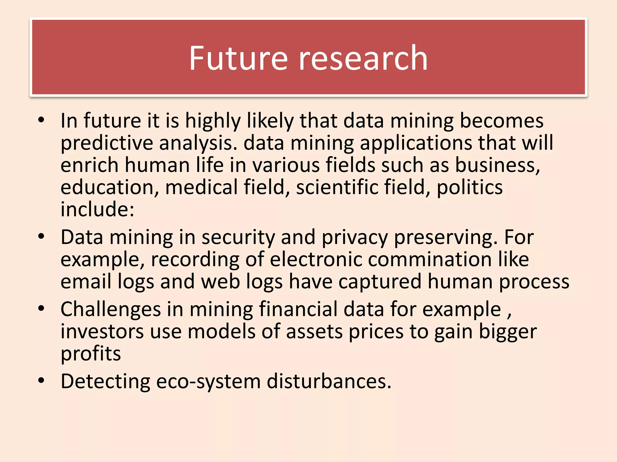 Future research
• In future it is highly likely that data mining becomes
predictive analysis. data mining applications that will
enrich human life in various fields such as business,
education, medical field, scientific field, politics
include:
• Data mining in security and privacy preserving. For
example, recording of electronic commination like
email logs and web logs have captured human process
• Challenges in mining financial data for example ,
investors use models of assets prices to gain bigger
profits
• Detecting eco-system disturbances.
 