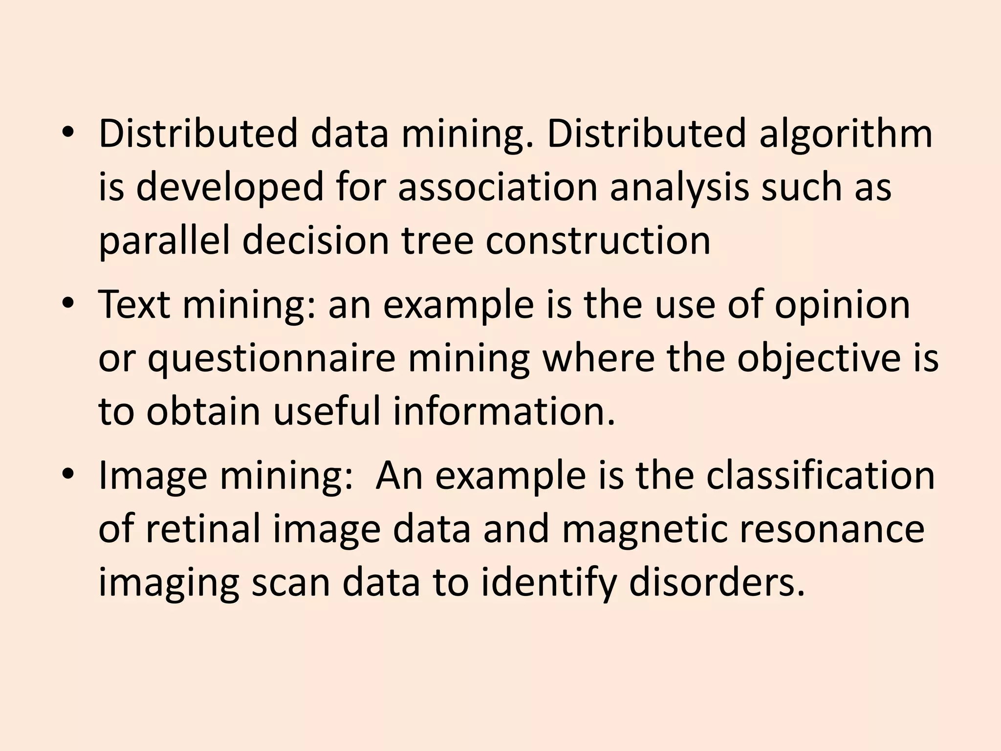 • Distributed data mining. Distributed algorithm
is developed for association analysis such as
parallel decision tree construction
• Text mining: an example is the use of opinion
or questionnaire mining where the objective is
to obtain useful information.
• Image mining: An example is the classification
of retinal image data and magnetic resonance
imaging scan data to identify disorders.
 