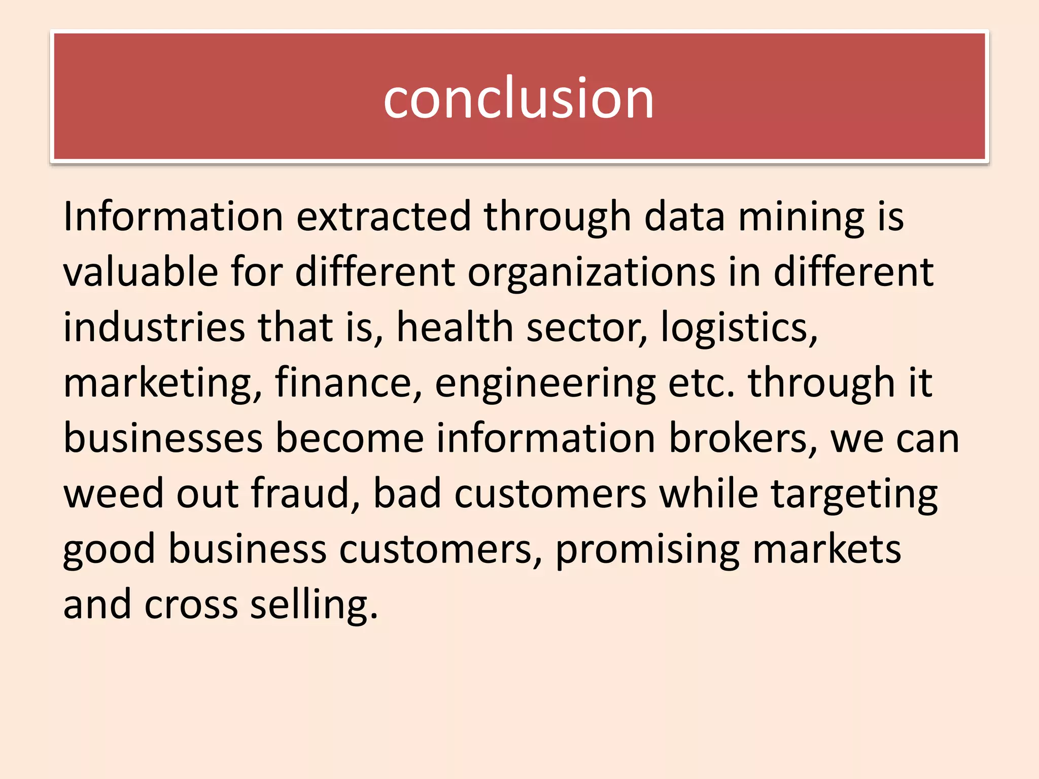 conclusion
Information extracted through data mining is
valuable for different organizations in different
industries that is, health sector, logistics,
marketing, finance, engineering etc. through it
businesses become information brokers, we can
weed out fraud, bad customers while targeting
good business customers, promising markets
and cross selling.
 