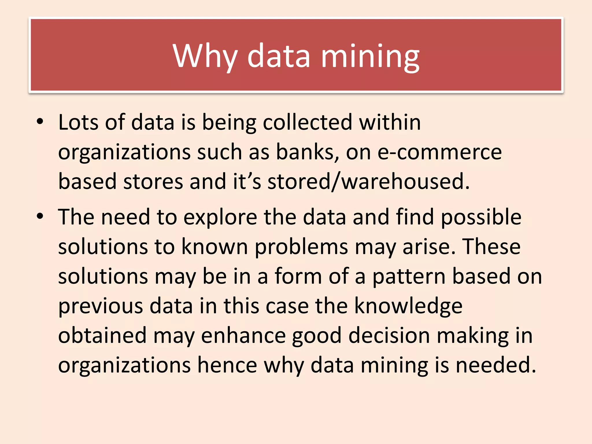 Why data mining
• Lots of data is being collected within
organizations such as banks, on e-commerce
based stores and it’s stored/warehoused.
• The need to explore the data and find possible
solutions to known problems may arise. These
solutions may be in a form of a pattern based on
previous data in this case the knowledge
obtained may enhance good decision making in
organizations hence why data mining is needed.
 