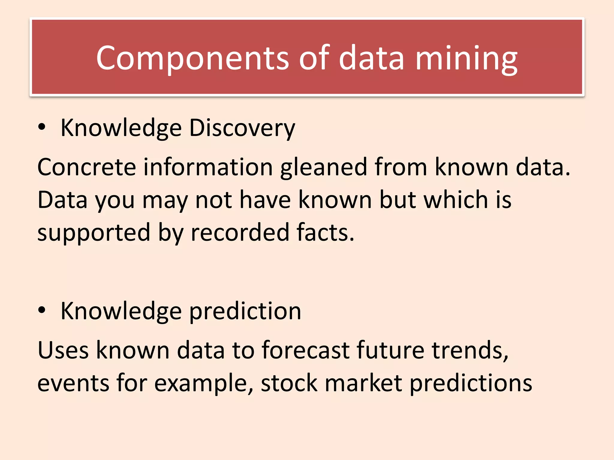 Components of data mining
• Knowledge Discovery
Concrete information gleaned from known data.
Data you may not have known but which is
supported by recorded facts.
• Knowledge prediction
Uses known data to forecast future trends,
events for example, stock market predictions
 
