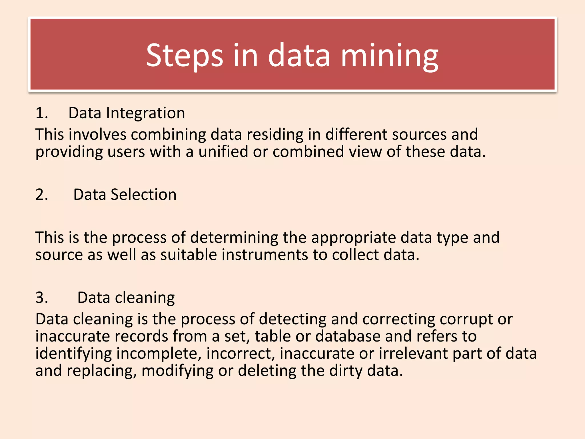 Steps in data mining
1. Data Integration
This involves combining data residing in different sources and
providing users with a unified or combined view of these data.
2. Data Selection
This is the process of determining the appropriate data type and
source as well as suitable instruments to collect data.
3. Data cleaning
Data cleaning is the process of detecting and correcting corrupt or
inaccurate records from a set, table or database and refers to
identifying incomplete, incorrect, inaccurate or irrelevant part of data
and replacing, modifying or deleting the dirty data.
 