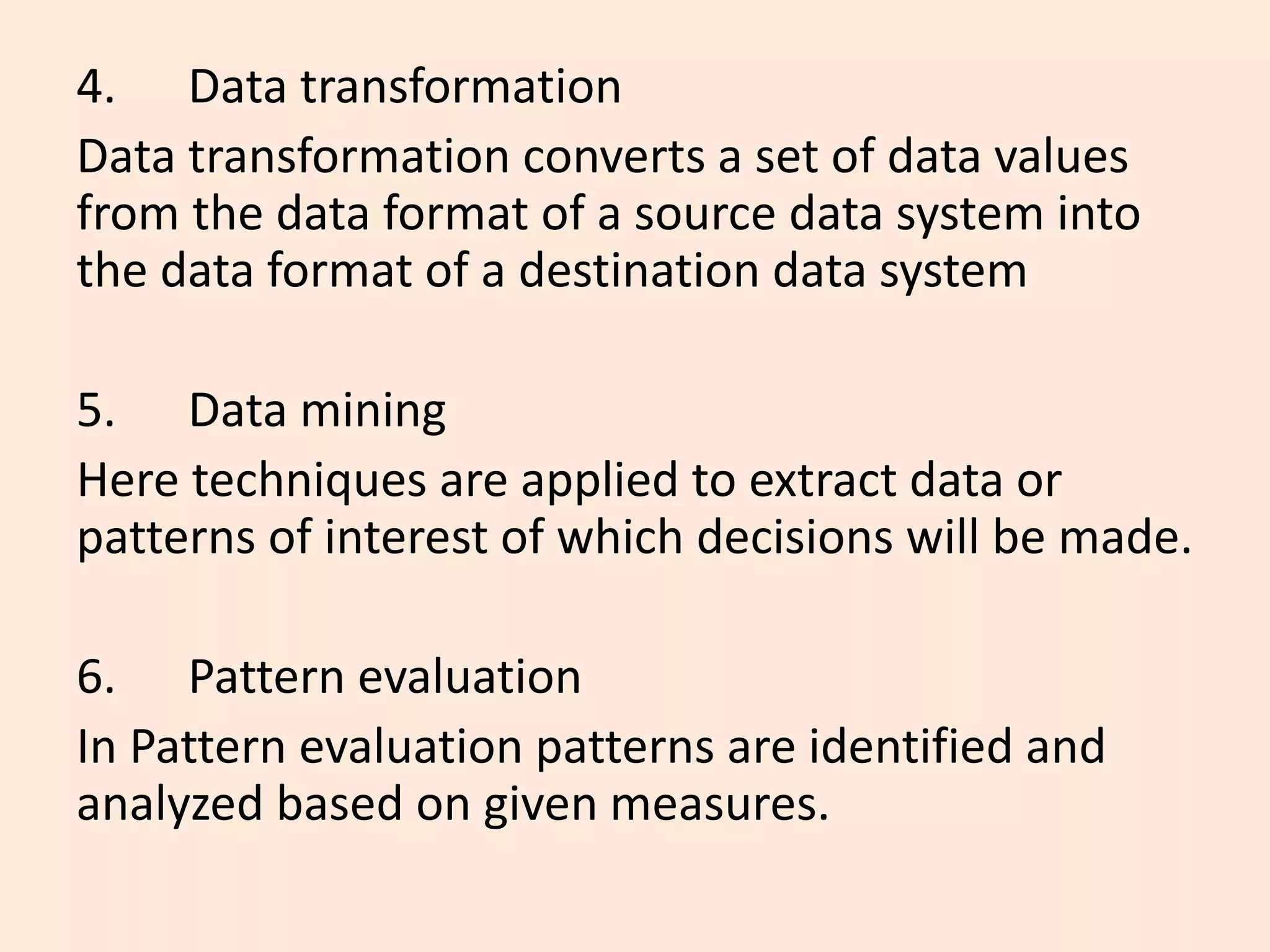 4. Data transformation
Data transformation converts a set of data values
from the data format of a source data system into
the data format of a destination data system
5. Data mining
Here techniques are applied to extract data or
patterns of interest of which decisions will be made.
6. Pattern evaluation
In Pattern evaluation patterns are identified and
analyzed based on given measures.
 