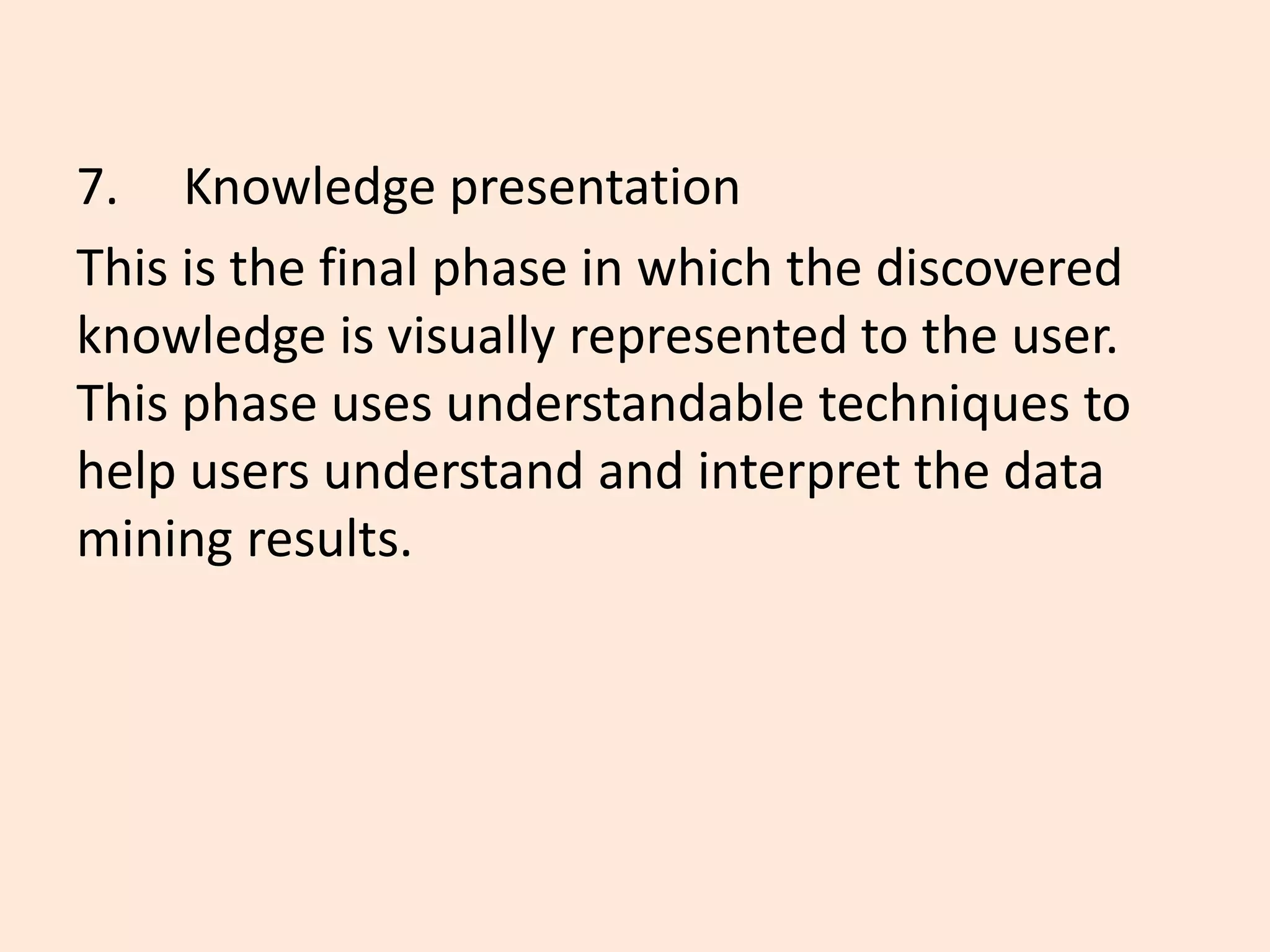 7. Knowledge presentation
This is the final phase in which the discovered
knowledge is visually represented to the user.
This phase uses understandable techniques to
help users understand and interpret the data
mining results.
 