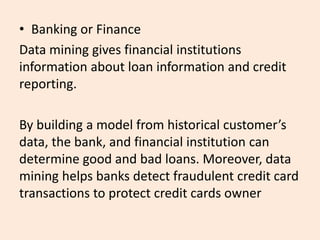 • Banking or Finance
Data mining gives financial institutions
information about loan information and credit
reporting.
By building a model from historical customer’s
data, the bank, and financial institution can
determine good and bad loans. Moreover, data
mining helps banks detect fraudulent credit card
transactions to protect credit cards owner
 