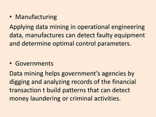 • Manufacturing
Applying data mining in operational engineering
data, manufactures can detect faulty equipment
and determine optimal control parameters.
• Governments
Data mining helps government’s agencies by
digging and analyzing records of the financial
transaction t build patterns that can detect
money laundering or criminal activities.
 