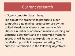 Current research
• Super computer data mining
The aim of the project is to produce a super
computing data mining resource for use by the
United Kingdom academic community which
utilizes a number of advanced machine learning and
statistical algorithms and the ensemble machine
approach will be used to exploit the large scale
parallelism possible in super-computing. This
purpose is embodied in the following objectives :
 