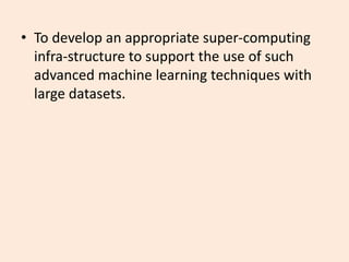• To develop an appropriate super-computing
infra-structure to support the use of such
advanced machine learning techniques with
large datasets.
 