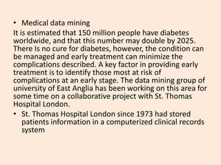 • Medical data mining
It is estimated that 150 million people have diabetes
worldwide, and that this number may double by 2025.
There Is no cure for diabetes, however, the condition can
be managed and early treatment can minimize the
complications described. A key factor in providing early
treatment is to identify those most at risk of
complications at an early stage. The data mining group of
university of East Anglia has been working on this area for
some time on a collaborative project with St. Thomas
Hospital London.
• St. Thomas Hospital London since 1973 had stored
patients information in a computerized clinical records
system
 