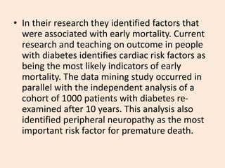 • In their research they identified factors that
were associated with early mortality. Current
research and teaching on outcome in people
with diabetes identifies cardiac risk factors as
being the most likely indicators of early
mortality. The data mining study occurred in
parallel with the independent analysis of a
cohort of 1000 patients with diabetes re-
examined after 10 years. This analysis also
identified peripheral neuropathy as the most
important risk factor for premature death.
 