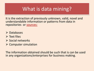 What is data mining?
It is the extraction of previously unknown, valid, novel and
understandable information or patterns from data in
repositories or sources:
 Databases
 Text files
 Social networks
 Computer simulation
The information obtained should be such that is can be used
in any organizations/enterprises for business making.
 