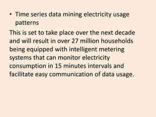 • Time series data mining electricity usage
patterns
This is set to take place over the next decade
and will result in over 27 million households
being equipped with intelligent metering
systems that can monitor electricity
consumption in 15 minutes intervals and
facilitate easy communication of data usage.
 