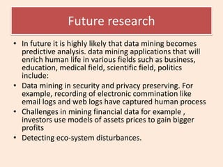 Future research
• In future it is highly likely that data mining becomes
predictive analysis. data mining applications that will
enrich human life in various fields such as business,
education, medical field, scientific field, politics
include:
• Data mining in security and privacy preserving. For
example, recording of electronic commination like
email logs and web logs have captured human process
• Challenges in mining financial data for example ,
investors use models of assets prices to gain bigger
profits
• Detecting eco-system disturbances.
 