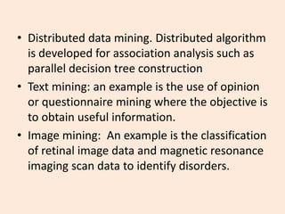 • Distributed data mining. Distributed algorithm
is developed for association analysis such as
parallel decision tree construction
• Text mining: an example is the use of opinion
or questionnaire mining where the objective is
to obtain useful information.
• Image mining: An example is the classification
of retinal image data and magnetic resonance
imaging scan data to identify disorders.
 
