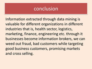 conclusion
Information extracted through data mining is
valuable for different organizations in different
industries that is, health sector, logistics,
marketing, finance, engineering etc. through it
businesses become information brokers, we can
weed out fraud, bad customers while targeting
good business customers, promising markets
and cross selling.
 