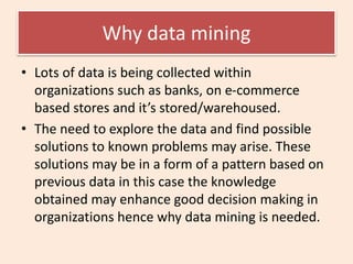 Why data mining
• Lots of data is being collected within
organizations such as banks, on e-commerce
based stores and it’s stored/warehoused.
• The need to explore the data and find possible
solutions to known problems may arise. These
solutions may be in a form of a pattern based on
previous data in this case the knowledge
obtained may enhance good decision making in
organizations hence why data mining is needed.
 