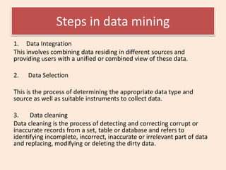 Steps in data mining
1. Data Integration
This involves combining data residing in different sources and
providing users with a unified or combined view of these data.
2. Data Selection
This is the process of determining the appropriate data type and
source as well as suitable instruments to collect data.
3. Data cleaning
Data cleaning is the process of detecting and correcting corrupt or
inaccurate records from a set, table or database and refers to
identifying incomplete, incorrect, inaccurate or irrelevant part of data
and replacing, modifying or deleting the dirty data.
 